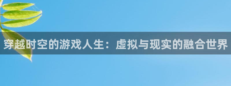 南宫娱乐官网下载app：穿越时空的游戏人生：虚拟与现实的融合